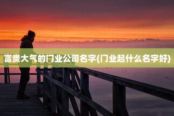富贵大气的门业公司名字(门业起什么名字好)