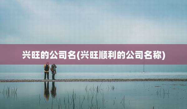 兴旺的公司名(兴旺顺利的公司名称)