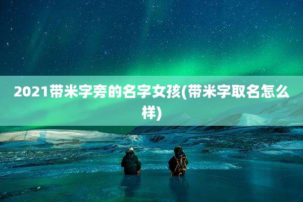 2021带米字旁的名字女孩(带米字取名怎么样)