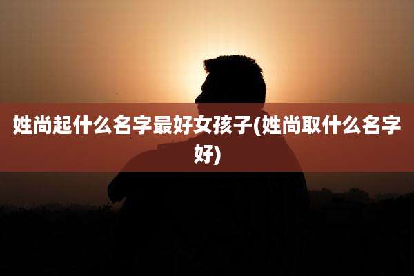 姓尚起什么名字最好女孩子(姓尚取什么名字好)