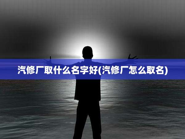 汽修厂取什么名字好(汽修厂怎么取名)