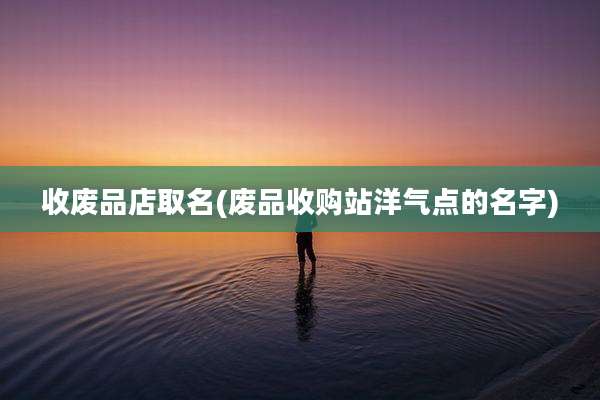 收废品店取名(废品收购站洋气点的名字)