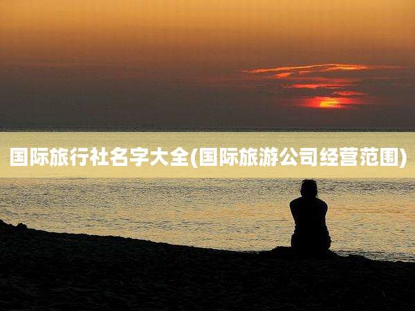 国际旅行社名字大全(国际旅游公司经营范围)