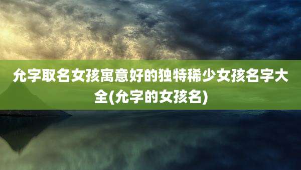 允字取名女孩寓意好的独特稀少女孩名字大全(允字的女孩名)
