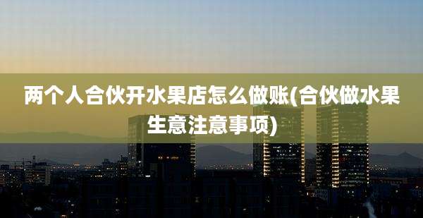 两个人合伙开水果店怎么做账(合伙做水果生意注意事项)