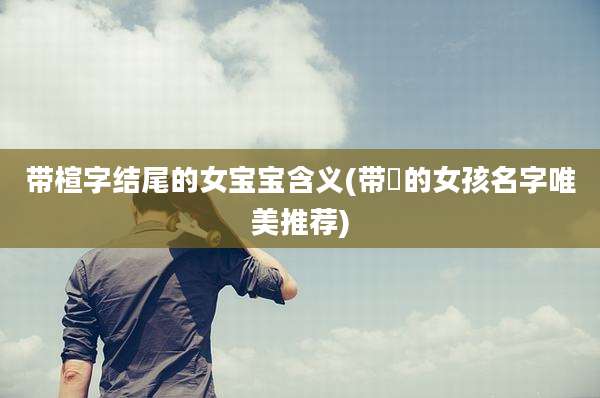 带楦字结尾的女宝宝含义(带媞的女孩名字唯美推荐)