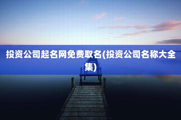 投资公司起名网免费取名(投资公司名称大全集)