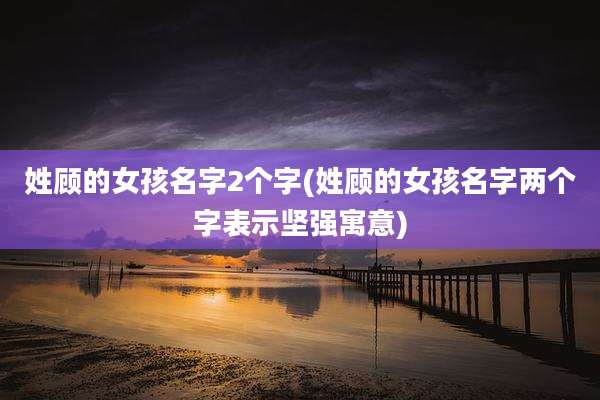 姓顾的女孩名字2个字(姓顾的女孩名字两个字表示坚强寓意)