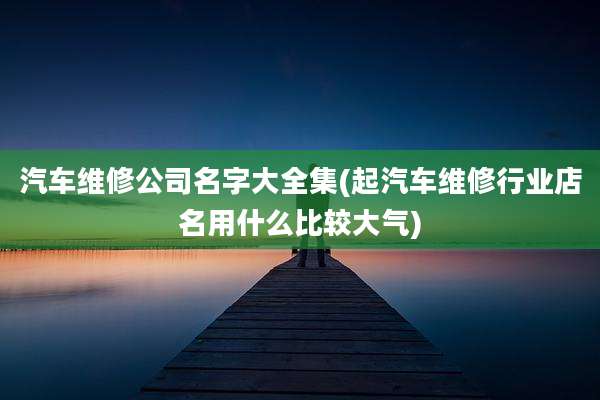 汽车维修公司名字大全集(起汽车维修行业店名用什么比较大气)
