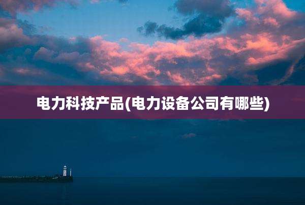电力科技产品(电力设备公司有哪些)