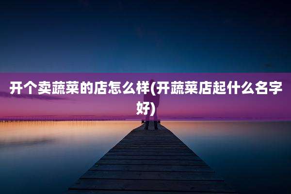 开个卖蔬菜的店怎么样(开蔬菜店起什么名字好)
