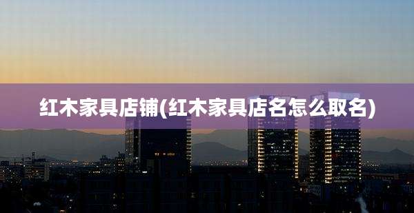 红木家具店铺(红木家具店名怎么取名)