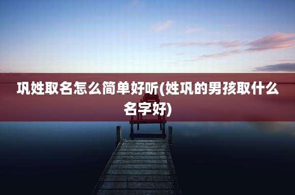 巩姓取名怎么简单好听(姓巩的男孩取什么名字好)