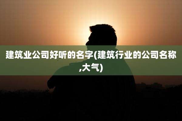 建筑业公司好听的名字(建筑行业的公司名称,大气)