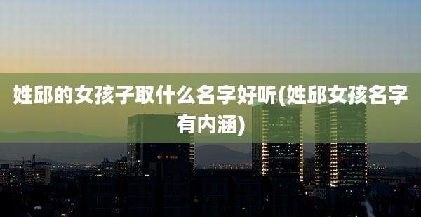 姓邱的女孩子取什么名字好听(姓邱女孩名字有内涵)