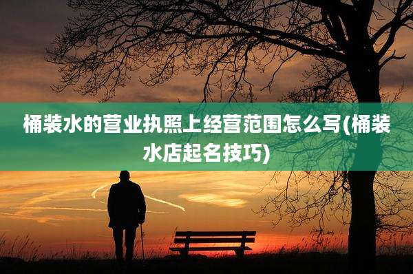 桶装水的营业执照上经营范围怎么写(桶装水店起名技巧)