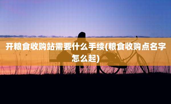 开粮食收购站需要什么手续(粮食收购点名字怎么起)