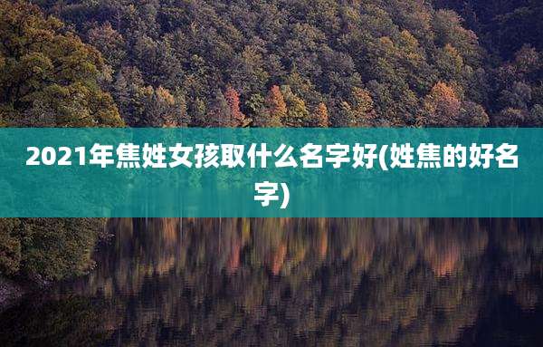 2021年焦姓女孩取什么名字好(姓焦的好名字)