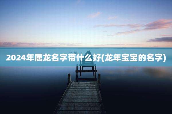 2024年属龙名字带什么好(龙年宝宝的名字)