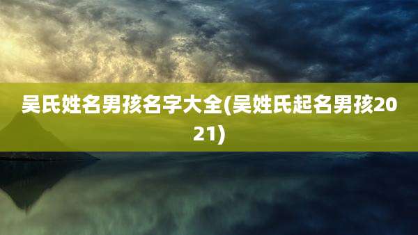 吴氏姓名男孩名字大全(吴姓氏起名男孩2021)