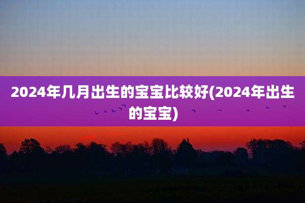 2024年几月出生的宝宝比较好(2024年出生的宝宝)