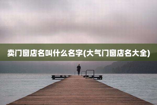 卖门窗店名叫什么名字(大气门窗店名大全)
