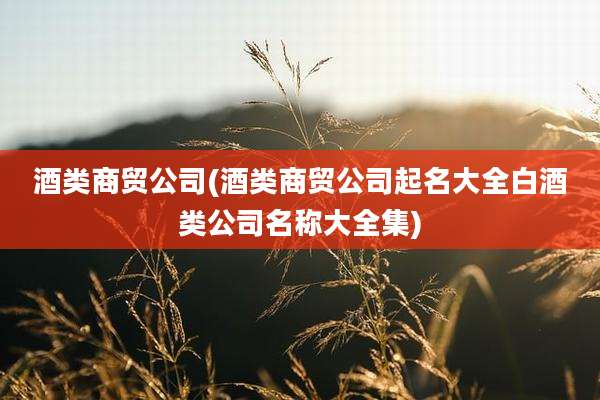 酒类商贸公司(酒类商贸公司起名大全白酒类公司名称大全集)