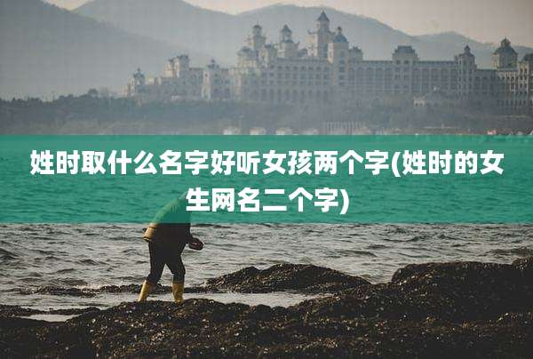 姓时取什么名字好听女孩两个字(姓时的女生网名二个字)