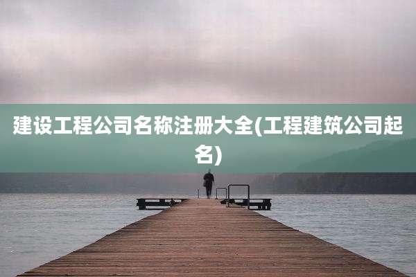 建设工程公司名称注册大全(工程建筑公司起名)