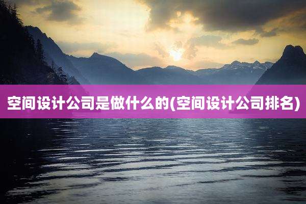 空间设计公司是做什么的(空间设计公司排名)