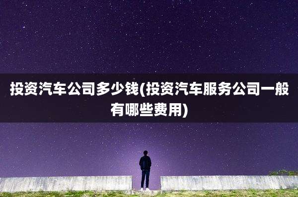 投资汽车公司多少钱(投资汽车服务公司一般有哪些费用)