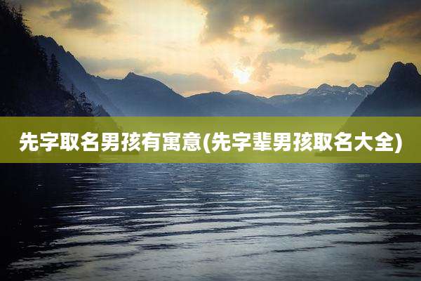先字取名男孩有寓意(先字辈男孩取名大全)