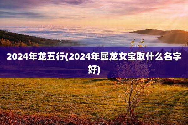 2024年龙五行(2024年属龙女宝取什么名字好)