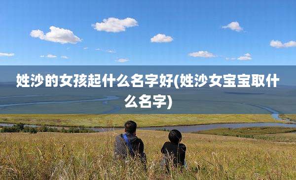 姓沙的女孩起什么名字好(姓沙女宝宝取什么名字)