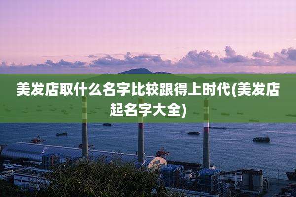 美发店取什么名字比较跟得上时代(美发店起名字大全)