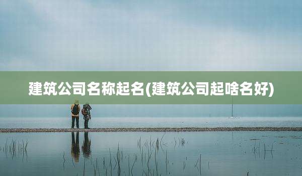 建筑公司名称起名(建筑公司起啥名好)