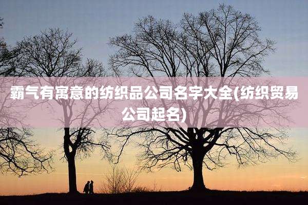 霸气有寓意的纺织品公司名字大全(纺织贸易公司起名)