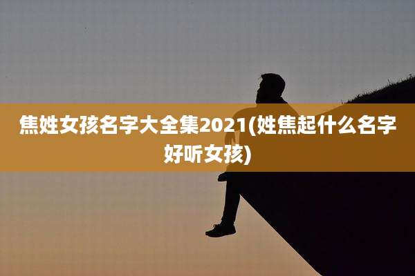 焦姓女孩名字大全集2021(姓焦起什么名字好听女孩)