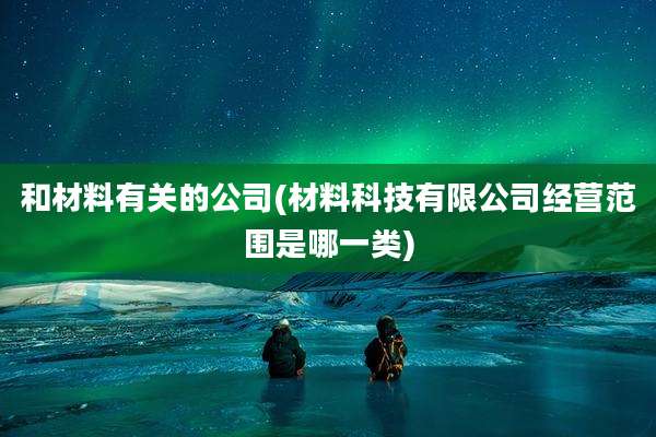 和材料有关的公司(材料科技有限公司经营范围是哪一类)