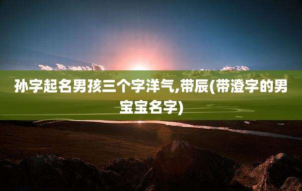 孙字起名男孩三个字洋气,带辰(带澄字的男宝宝名字)