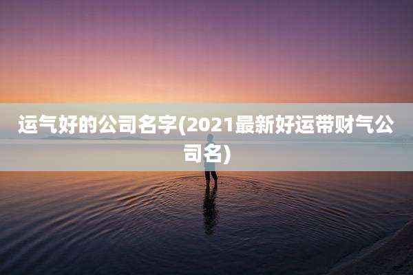 运气好的公司名字(2021最新好运带财气公司名)