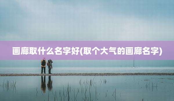 画廊取什么名字好(取个大气的画廊名字)