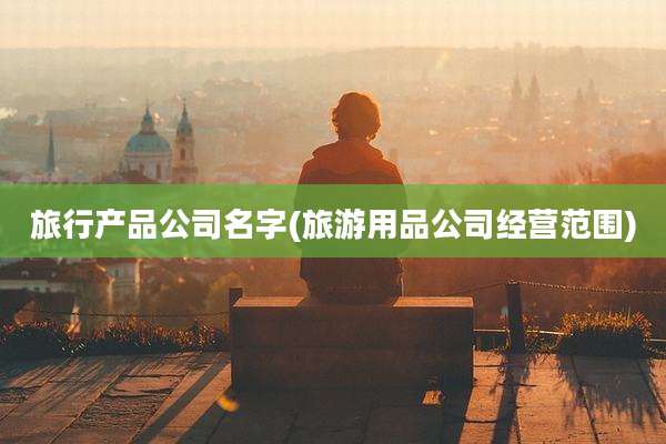 旅行产品公司名字(旅游用品公司经营范围)