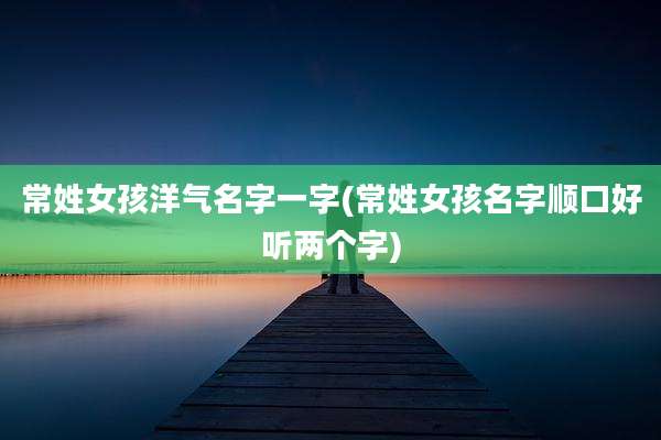 常姓女孩洋气名字一字(常姓女孩名字顺口好听两个字)