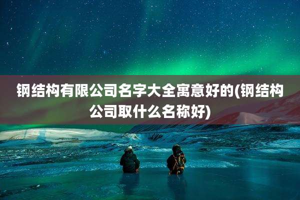 钢结构有限公司名字大全寓意好的(钢结构公司取什么名称好)