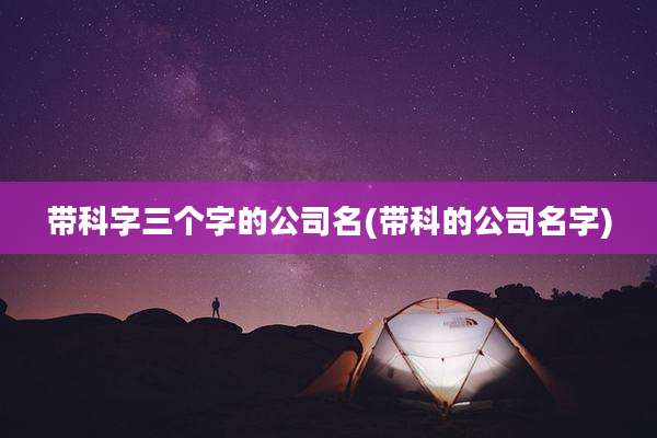带科字三个字的公司名(带科的公司名字)