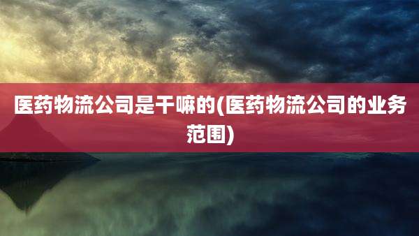 医药物流公司是干嘛的(医药物流公司的业务范围)