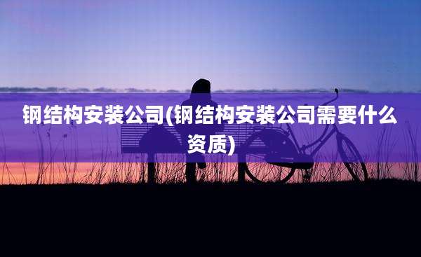 钢结构安装公司(钢结构安装公司需要什么资质)