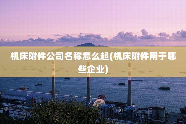 机床附件公司名称怎么起(机床附件用于哪些企业)