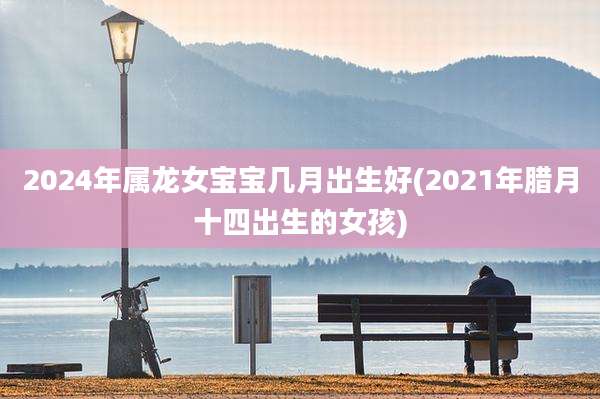2024年属龙女宝宝几月出生好(2021年腊月十四出生的女孩)